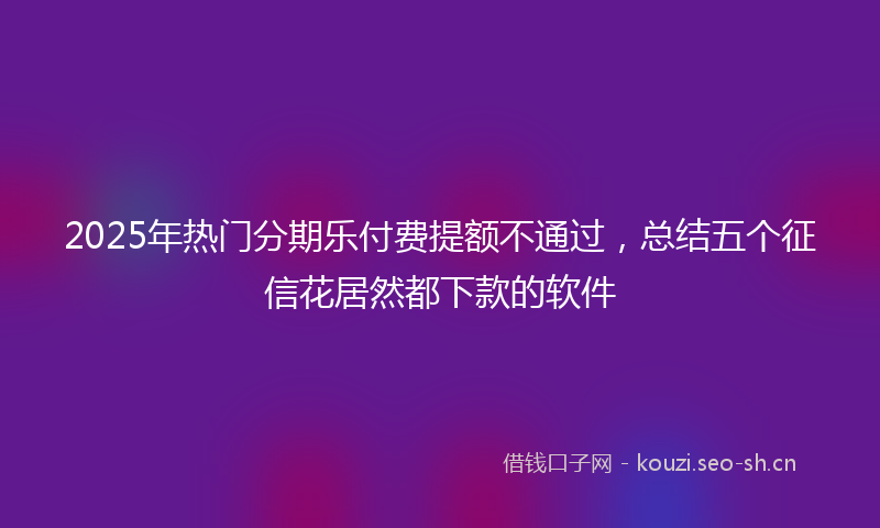 2025年热门分期乐付费提额不通过，总结五个征信花居然都下款的软件