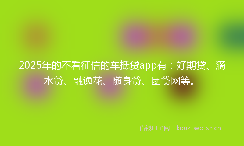 2025年的不看征信的车抵贷app有：好期贷、滴水贷、融逸花、随身贷、团贷网等。