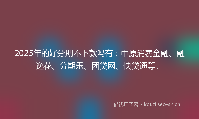 2025年的好分期不下款吗有：中原消费金融、融逸花、分期乐、团贷网、快贷通等。
