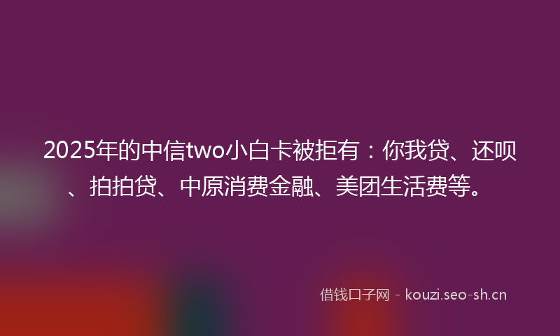 2025年的中信two小白卡被拒有：你我贷、还呗、拍拍贷、中原消费金融、美团生活费等。