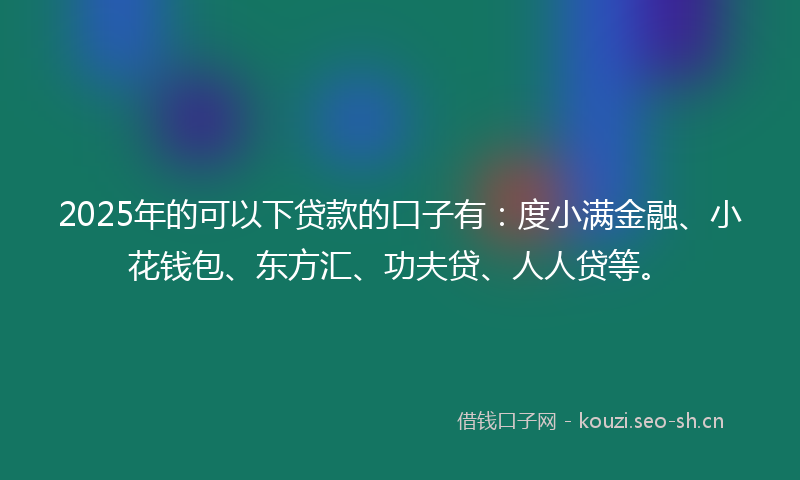 2025年的可以下贷款的口子有：度小满金融、小花钱包、东方汇、功夫贷、人人贷等。
