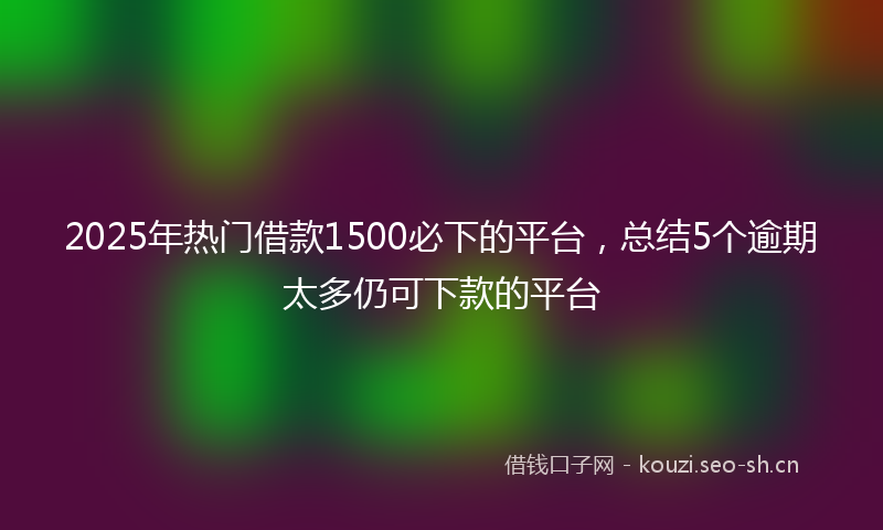 2025年热门借款1500必下的平台，总结5个逾期太多仍可下款的平台