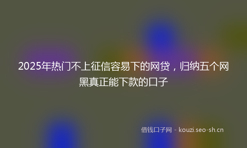 2025年热门不上征信容易下的网贷，归纳五个网黑真正能下款的口子