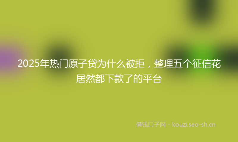 2025年热门原子贷为什么被拒，整理五个征信花居然都下款了的平台