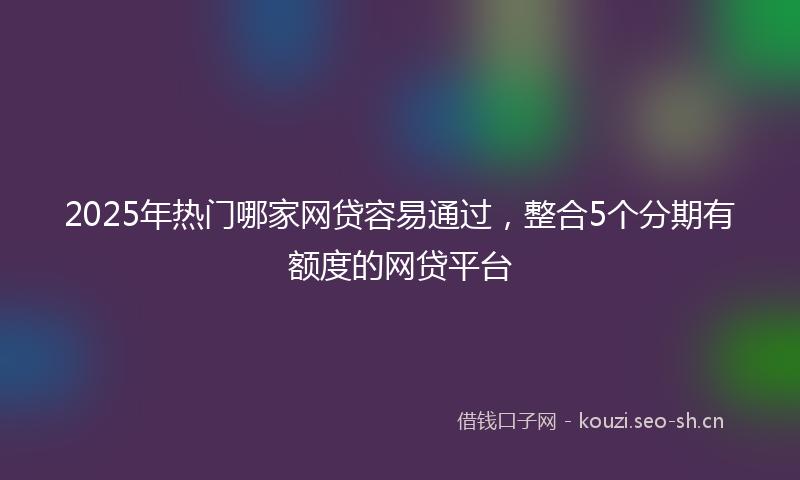 2025年热门哪家网贷容易通过，整合5个分期有额度的网贷平台