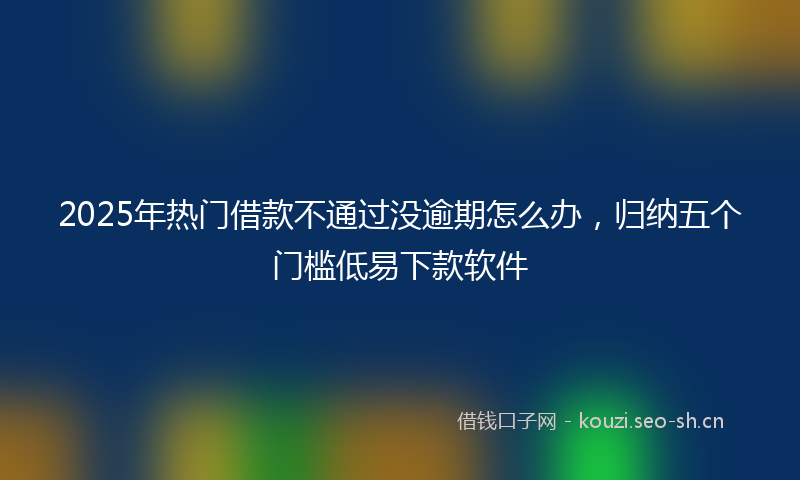 2025年热门借款不通过没逾期怎么办，归纳五个门槛低易下款软件