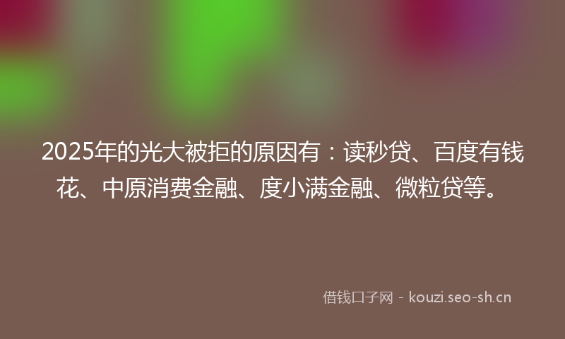 2025年的光大被拒的原因有：读秒贷、百度有钱花、中原消费金融、度小满金融、微粒贷等。