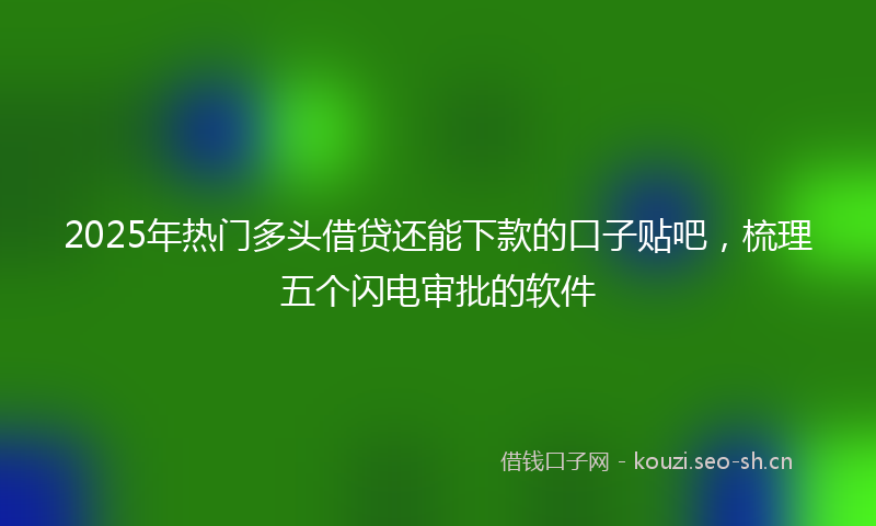2025年热门多头借贷还能下款的口子贴吧，梳理五个闪电审批的软件