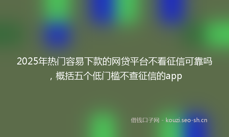 2025年热门容易下款的网贷平台不看征信可靠吗，概括五个低门槛不查征信的app