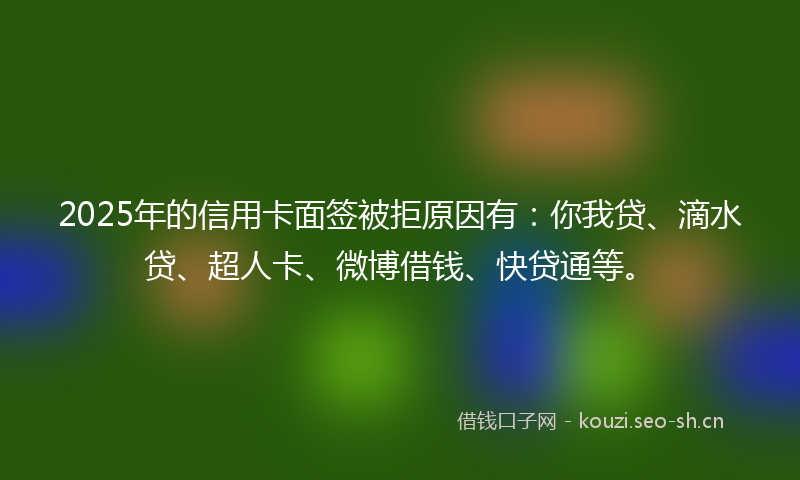 2025年的信用卡面签被拒原因有：你我贷、滴水贷、超人卡、微博借钱、快贷通等。