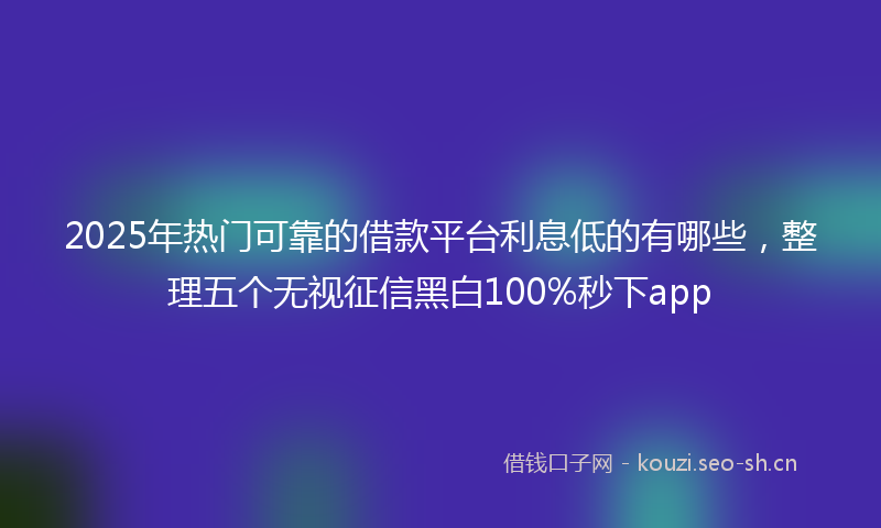 2025年热门可靠的借款平台利息低的有哪些，整理五个无视征信黑白100%秒下app
