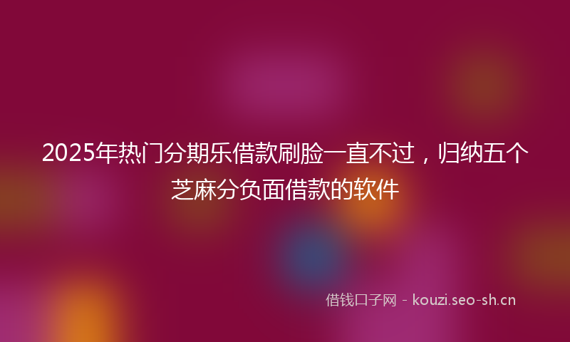 2025年热门分期乐借款刷脸一直不过，归纳五个芝麻分负面借款的软件