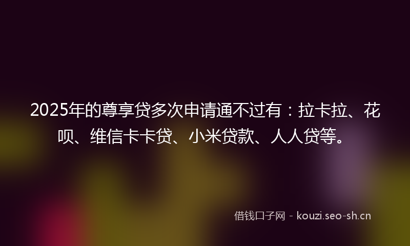 2025年的尊享贷多次申请通不过有：拉卡拉、花呗、维信卡卡贷、小米贷款、人人贷等。