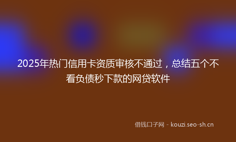 2025年热门信用卡资质审核不通过，总结五个不看负债秒下款的网贷软件