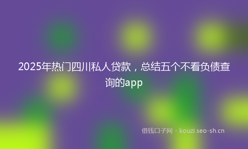 2025年热门四川私人贷款，总结五个不看负债查询的app