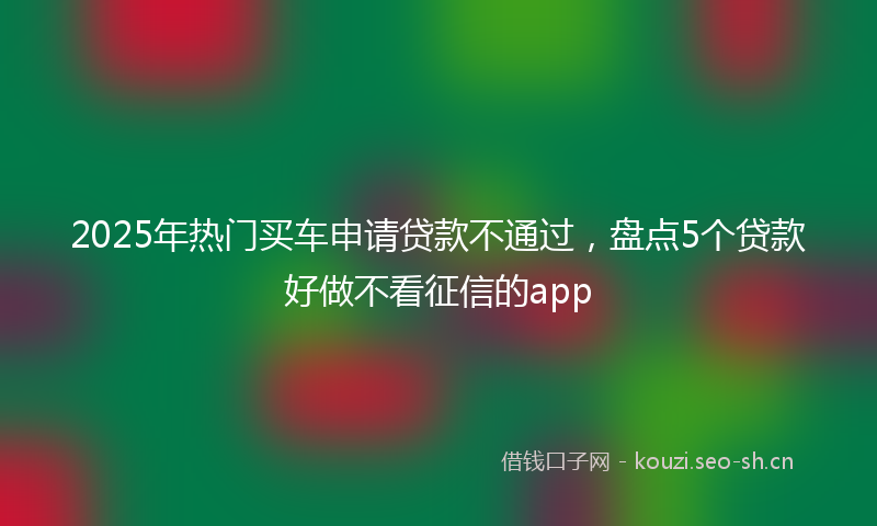 2025年热门买车申请贷款不通过，盘点5个贷款好做不看征信的app