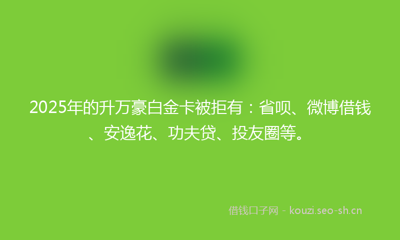 2025年的升万豪白金卡被拒有：省呗、微博借钱、安逸花、功夫贷、投友圈等。