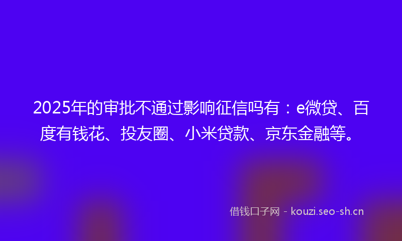 2025年的审批不通过影响征信吗有：e微贷、百度有钱花、投友圈、小米贷款、京东金融等。