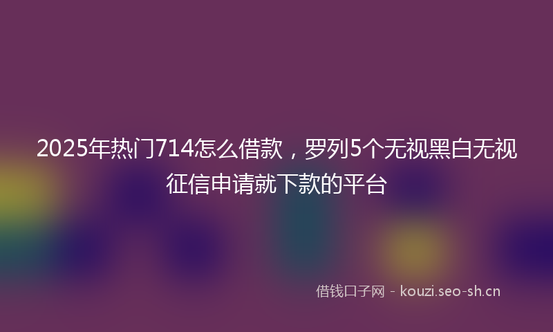 2025年热门714怎么借款，罗列5个无视黑白无视征信申请就下款的平台