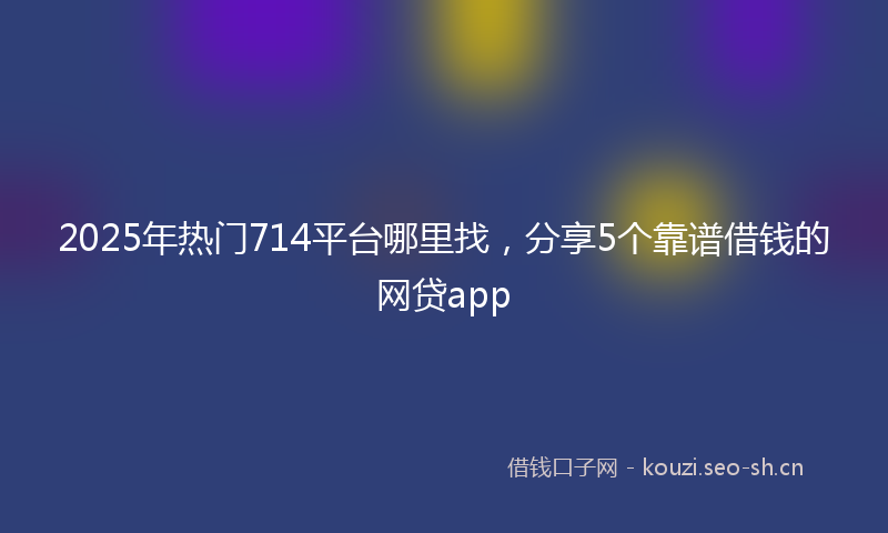 2025年热门714平台哪里找，分享5个靠谱借钱的网贷app