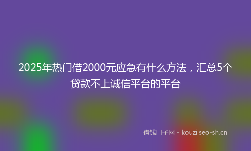 2025年热门借2000元应急有什么方法，汇总5个贷款不上诚信平台的平台