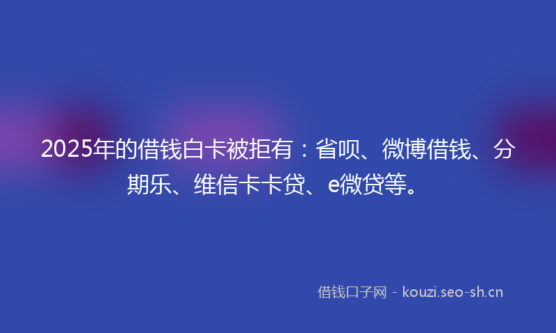 2025年的借钱白卡被拒有：省呗、微博借钱、分期乐、维信卡卡贷、e微贷等。