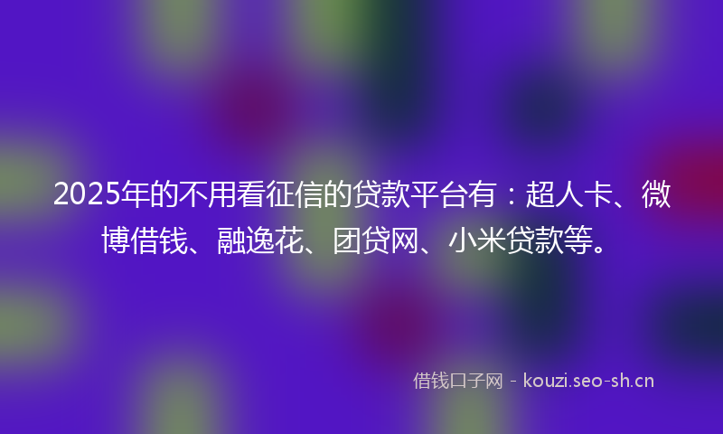 2025年的不用看征信的贷款平台有：超人卡、微博借钱、融逸花、团贷网、小米贷款等。