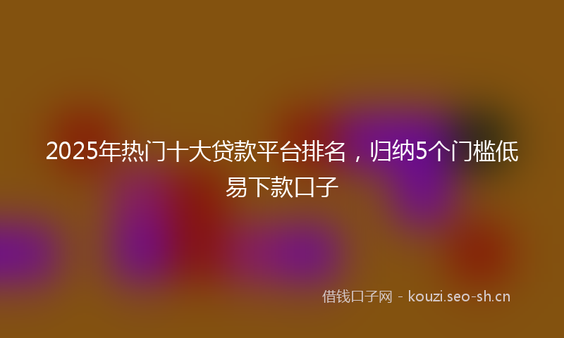 2025年热门十大贷款平台排名，归纳5个门槛低易下款口子