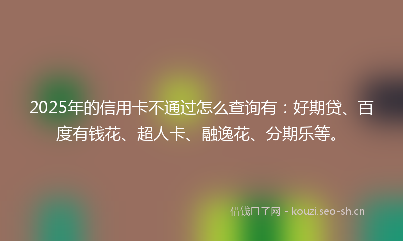 2025年的信用卡不通过怎么查询有：好期贷、百度有钱花、超人卡、融逸花、分期乐等。