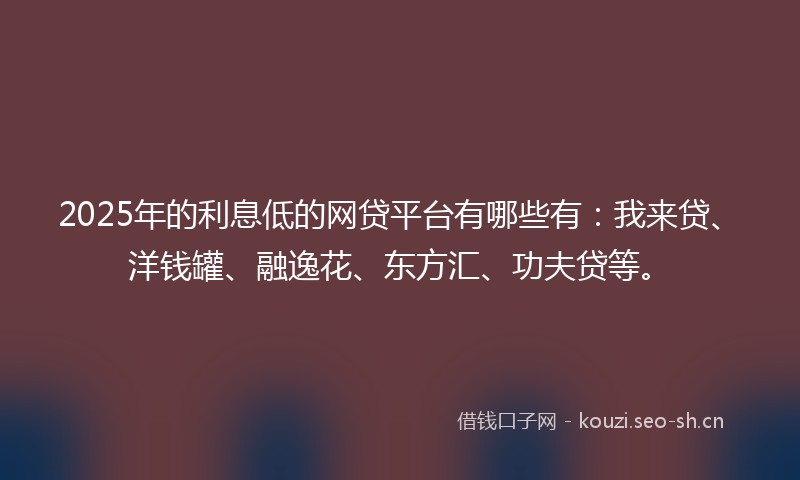2025年的利息低的网贷平台有哪些有：我来贷、洋钱罐、融逸花、东方汇、功夫贷等。