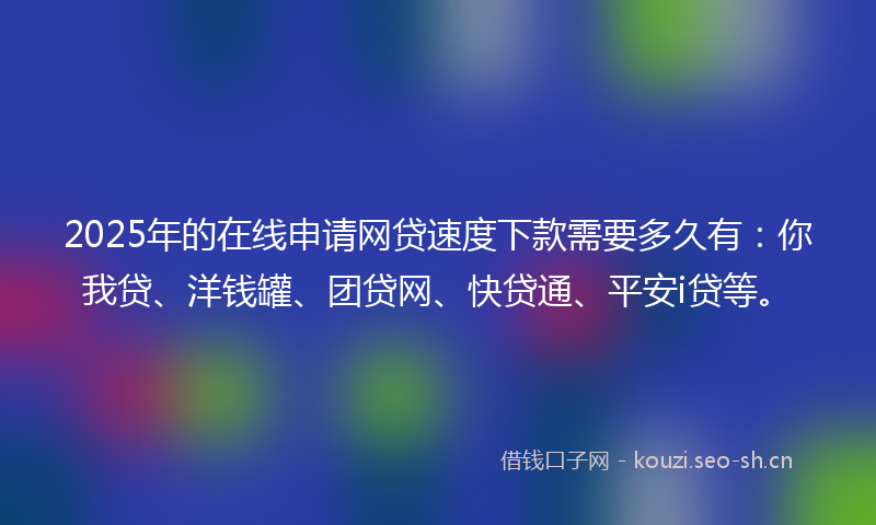 2025年的在线申请网贷速度下款需要多久有：你我贷、洋钱罐、团贷网、快贷通、平安i贷等。