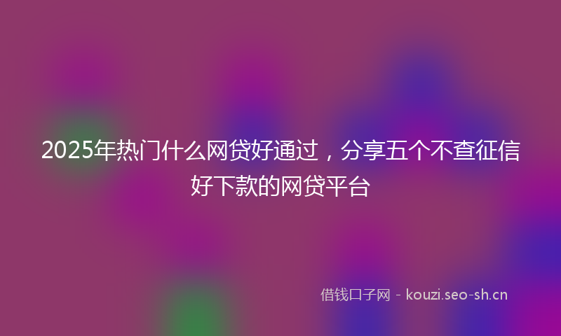 2025年热门什么网贷好通过，分享五个不查征信好下款的网贷平台