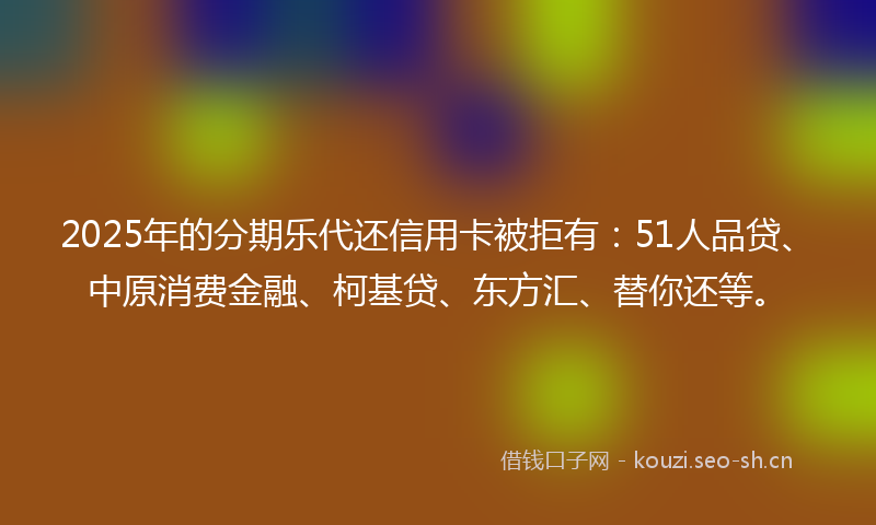2025年的分期乐代还信用卡被拒有：51人品贷、中原消费金融、柯基贷、东方汇、替你还等。