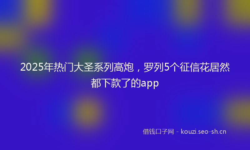 2025年热门大圣系列高炮，罗列5个征信花居然都下款了的app