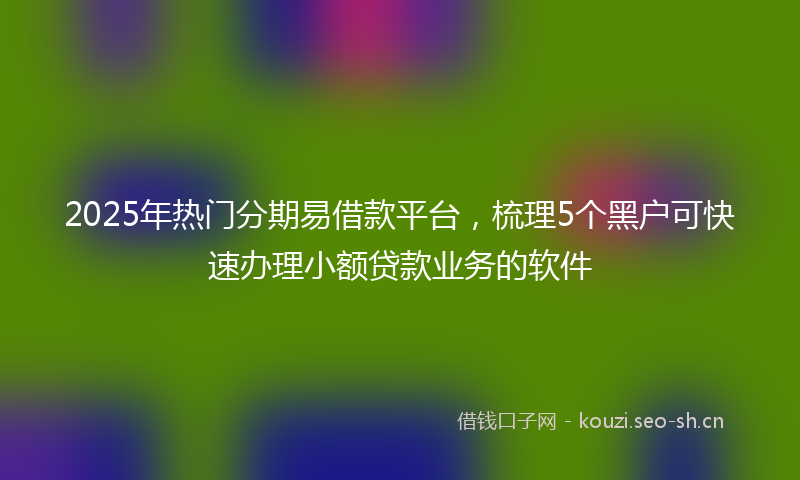 2025年热门分期易借款平台，梳理5个黑户可快速办理小额贷款业务的软件