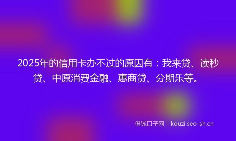 2025年的信用卡办不过的原因有：我来贷、读秒贷、中原消费金融、惠商贷、分期乐等。