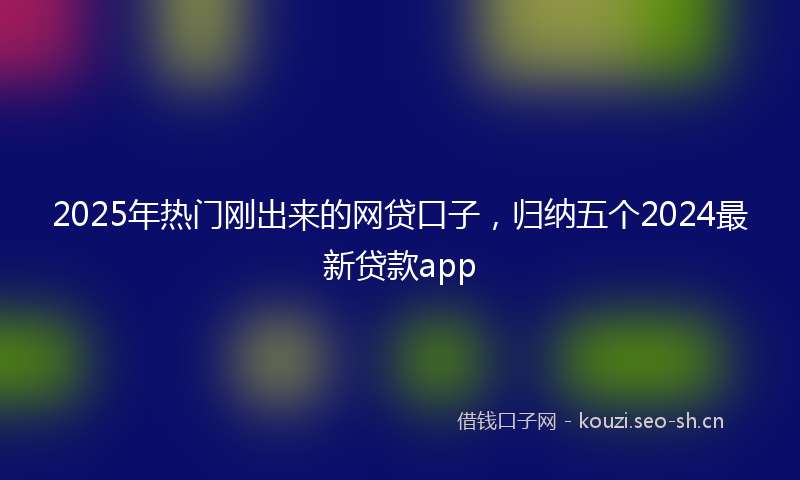 2025年热门刚出来的网贷口子，归纳五个2024最新贷款app