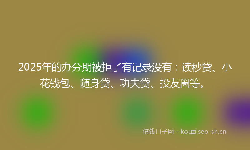2025年的办分期被拒了有记录没有：读秒贷、小花钱包、随身贷、功夫贷、投友圈等。