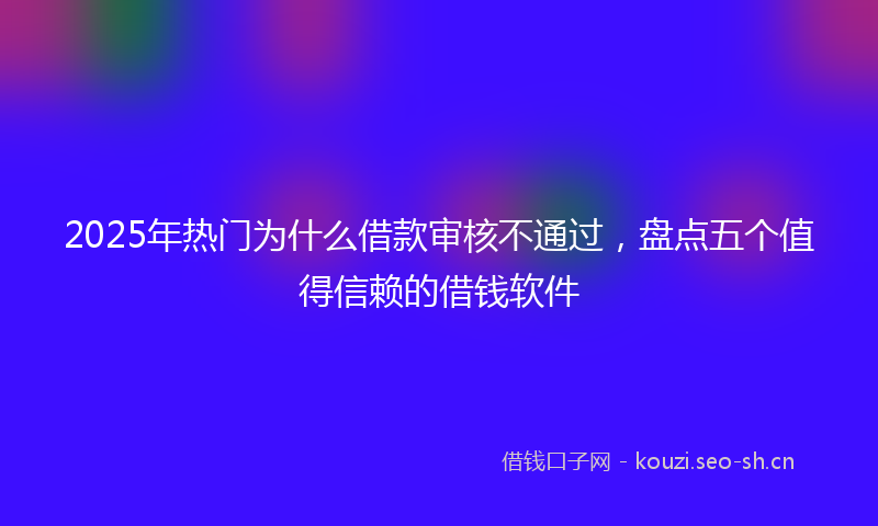 2025年热门为什么借款审核不通过，盘点五个值得信赖的借钱软件