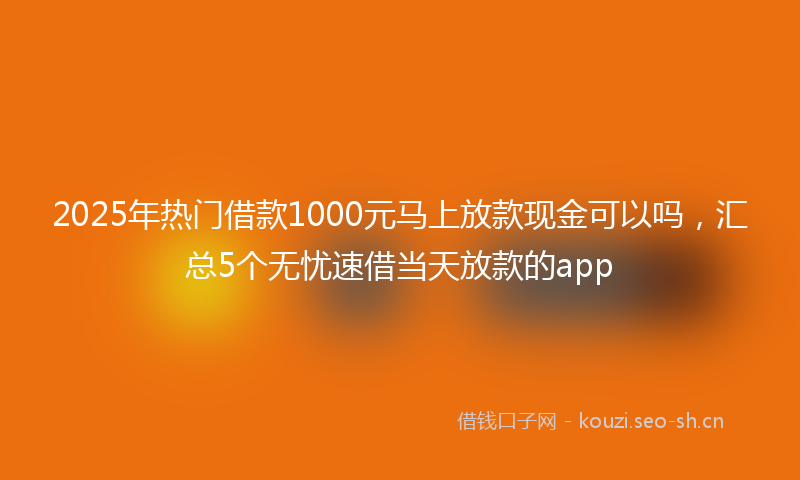 2025年热门借款1000元马上放款现金可以吗，汇总5个无忧速借当天放款的app