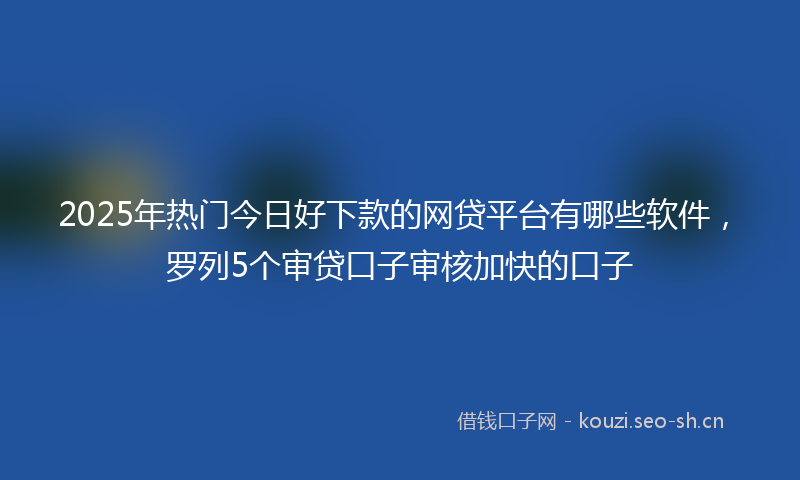2025年热门今日好下款的网贷平台有哪些软件，罗列5个审贷口子审核加快的口子