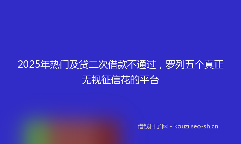 2025年热门及贷二次借款不通过，罗列五个真正无视征信花的平台