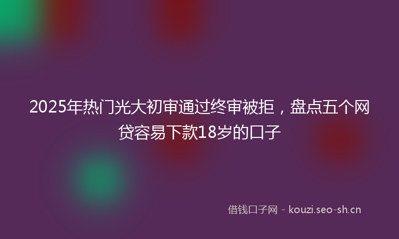 2025年热门光大初审通过终审被拒，盘点五个网贷容易下款18岁的口子