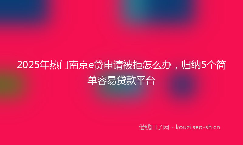 2025年热门南京e贷申请被拒怎么办，归纳5个简单容易贷款平台