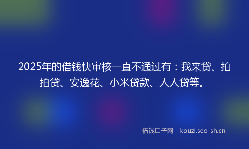 2025年的借钱快审核一直不通过有：我来贷、拍拍贷、安逸花、小米贷款、人人贷等。
