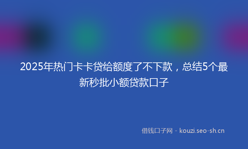 2025年热门卡卡贷给额度了不下款，总结5个最新秒批小额贷款口子