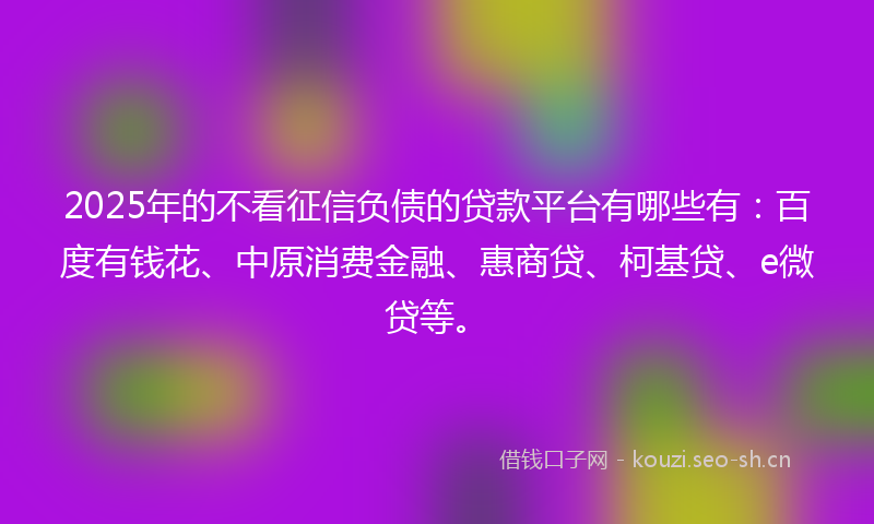 2025年的不看征信负债的贷款平台有哪些有：百度有钱花、中原消费金融、惠商贷、柯基贷、e微贷等。