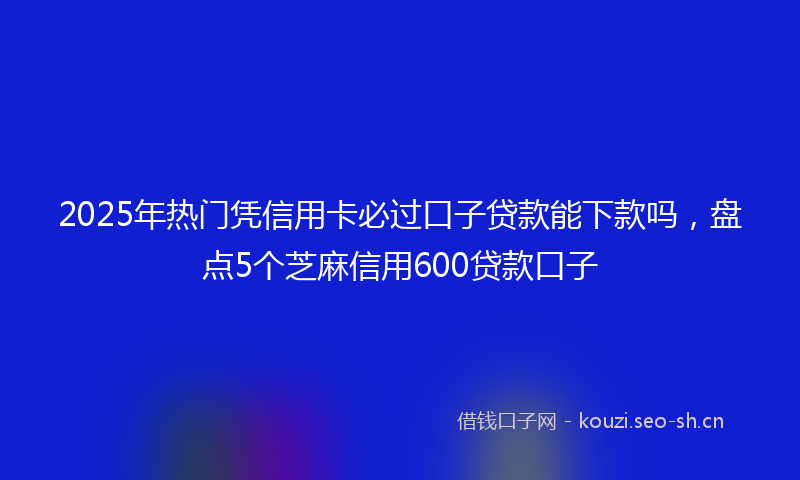 2025年热门凭信用卡必过口子贷款能下款吗，盘点5个芝麻信用600贷款口子