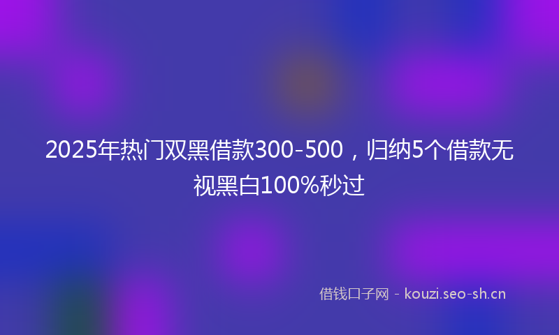 2025年热门双黑借款300-500，归纳5个借款无视黑白100%秒过