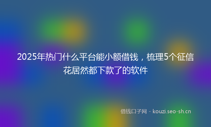2025年热门什么平台能小额借钱,梳理5个征信花居然都下款了的软件